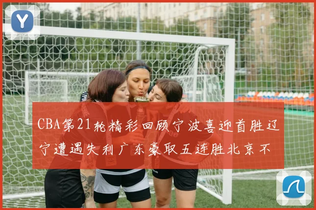 CBA第21轮精彩回顾宁波喜迎首胜辽宁遭遇失利广东豪取五连胜北京不敌天津江苏力克新疆