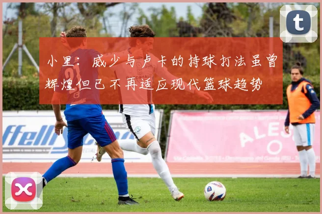 小里：威少与卢卡的持球打法虽曾辉煌但已不再适应现代篮球趋势