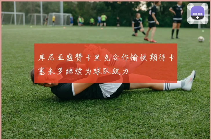 库尼亚盛赞卡里克合作愉快期待卡塞米罗继续为球队效力