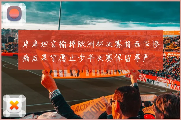 库库坦言输掉欧洲杯决赛将面临惨痛后果宁愿止步半决赛保留尊严