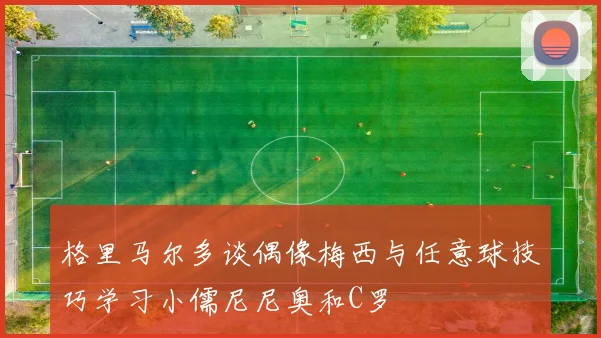 格里马尔多谈偶像梅西与任意球技巧学习小儒尼尼奥和C罗